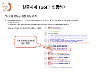 한글시계 Tool과 연동하기
Tool 과 연동을 위한 기능 추가
1.  Serial Rx Buffer 늘리기 : tool에서 전송되는 데이터가 잘리지 않도록 수신 버퍼를 64 -> 256 bytes로 수정한다
- 수정 파일 및 경로 :
C:Program Files (x86)ArduinohardwarearduinoavrcoresarduinoHardwareSerial.h
- #define SERIAL_RX_BUFFER_SIZE 64 ->256
RX Buffer Size만
늘려 준다
 
