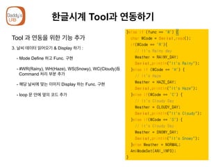 한글시계 Tool과 연동하기
Tool 과 연동을 위한 기능 추가
3. 날씨 데이터 읽어오기 & Display 하기 :
- Mode Define 하고 Func. 구현
- #WR(Rainy), WH(Haze), WS(Snowy), WC(Cloudy)등
Command 처리 부분 추가
- 해당 날씨에 맞는 이미지 Display 하는 Func. 구현
- loop 문 안에 옆의 코드 추가
 