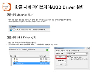 한글 시계 라이브러리/USB Driver 설치
한글시계 Libraries 복사
-  아래 그림 파일의 경로 또는 아두이노가 설치된 폴더 아래 libraries 폴더에 다음 라이브러리들을 복사 합니다.
-  라이브러리 파일(폴더)명 : LedControl, RTClib, Wire, Button
한글시계 USB Driver 설치
-  한글 시계 USB Driver(CH341)를 설치 합니다.
-  드라이버 파일(CH341SER.EXE)을 실행하고 USB Driver(CH341)를 설치 합니다.
 