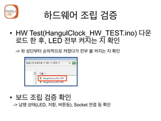 하드웨어 조립 검증
•  HW Test(HangulClock_HW_TEST.ino) 다운
로드 한 후, LED 전부 켜지는 지 확인
-> 좌 상단부터 순차적으로 켜졌다가 전부 불 켜지는 지 확인
•  보드 조립 검증 확인
-> 납땜 상태(LED, 저항, 버튼등), Socket 연결 등 확인
 