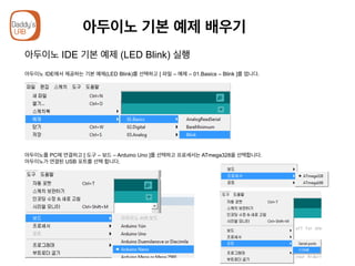 아두이노 기본 예제 배우기
아두이노 IDE 기본 예제 (LED Blink) 실행
아두이노 IDE에서 제공하는 기본 예제(LED Blink)를 선택하고 [ 파일 – 예제 – 01.Basics – Blink ]를 엽니다.
아두이노를 PC에 연결하고 [ 도구 – 보드 – Arduino Uno ]를 선택하고 프로세서는 ATmega328을 선택합니다.
아두이노가 연결된 USB 포트를 선택 합니다.
 