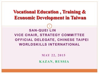 SAN-QUEI LIN
VICE CHAIR, STRATEGY COMMITTEE
OFFICIAL DELEGATE, CHINESE TAIPEI
WORLDSKILLS INTERNATIONAL
MAY 22, 2015
KAZAN, RUSSIA
Vocational Education , Training &
Economic Development in Taiwan
1
 