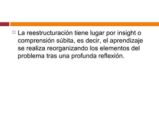  La reestructuración tiene lugar por insight o
comprensión súbita, es decir, el aprendizaje
se realiza reorganizando los elementos del
problema tras una profunda reflexión.
 
