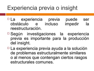 Experiencia previa o insight
 La experiencia previa puede ser
obstáculo e incluso impedir la
reestructuración.
 Según investigaciones la experiencia
previa es importante para la producción
del insight.
 La experiencia previa ayuda a la solución
de problemas estructuralmente similares
o al menos que contengan ciertos rasgos
estructurales comunes.
 