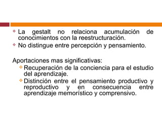  La gestalt no relaciona acumulación de
conocimientos con la reestructuración.
 No distingue entre percepción y pensamiento.
Aportaciones mas significativas:
 Recuperación de la conciencia para el estudio
del aprendizaje.
 Distinción entre el pensamiento productivo y
reproductivo y en consecuencia entre
aprendizaje memorístico y comprensivo.
 