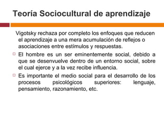 Teoría Sociocultural de aprendizaje
Vigotsky rechaza por completo los enfoques que reducen
el aprendizaje a una mera acumulación de reflejos o
asociaciones entre estímulos y respuestas.
 El hombre es un ser eminentemente social, debido a
que se desenvuelve dentro de un entorno social, sobre
el cual ejerce y a la vez recibe influencia.
 Es importante el medio social para el desarrollo de los
procesos psicológicos superiores: lenguaje,
pensamiento, razonamiento, etc.
 