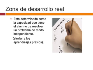 Zona de desarrollo real
 Esta determinado como
la capacidad que tiene
el alumno de resolver
un problema de modo
independiente.
(similar a los
aprendizajes previos).
 
