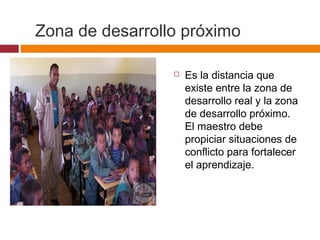 Zona de desarrollo próximo
 Es la distancia que
existe entre la zona de
desarrollo real y la zona
de desarrollo próximo.
El maestro debe
propiciar situaciones de
conflicto para fortalecer
el aprendizaje.
 