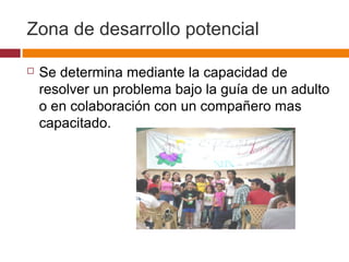 Zona de desarrollo potencial
 Se determina mediante la capacidad de
resolver un problema bajo la guía de un adulto
o en colaboración con un compañero mas
capacitado.
 