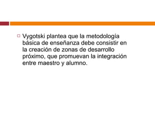  Vygotski plantea que la metodología
básica de enseñanza debe consistir en
la creación de zonas de desarrollo
próximo, que promuevan la integración
entre maestro y alumno.
 