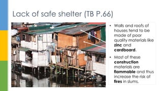 Lack of safe shelter (TB P.66)
• Walls and roofs of
houses tend to be
made of poor
quality materials like
zinc and
cardboard.
• Most of these
construction
materials are
flammable and thus
increase the risk of
fires in slums.
 