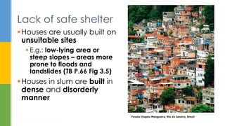 Lack of safe shelter
Houses are usually built on
unsuitable sites
 E.g.: low-lying area or
steep slopes – areas more
prone to floods and
landslides (TB P.66 Fig 3.5)
Houses in slum are built in
dense and disorderly
manner
Housing: How to Provide Homes for All?
14
Favela Chapéu Mangueira, Rio de Janeiro, Brazil
 