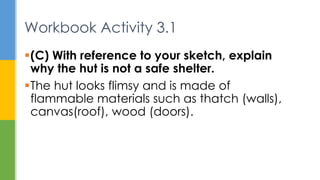 (C) With reference to your sketch, explain
why the hut is not a safe shelter.
The hut looks flimsy and is made of
flammable materials such as thatch (walls),
canvas(roof), wood (doors).
Workbook Activity 3.1
 