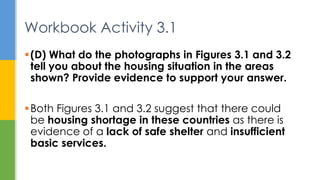 (D) What do the photographs in Figures 3.1 and 3.2
tell you about the housing situation in the areas
shown? Provide evidence to support your answer.
Both Figures 3.1 and 3.2 suggest that there could
be housing shortage in these countries as there is
evidence of a lack of safe shelter and insufficient
basic services.
Workbook Activity 3.1
 