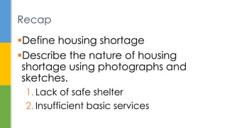 Define housing shortage
Describe the nature of housing
shortage using photographs and
sketches.
1. Lack of safe shelter
2. Insufficient basic services
Recap
 