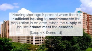 4
‘Housing shortage is present when there is
insufficient housing to accommodate the
population in an area, when the supply of
houses cannot meet the demand.’
(Supply < Demand)
 