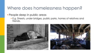  People sleep in public areas
 E.g. Streets, under bridges, public parks, homes of relatives and
friends.
Where does homelessness happen?
 
