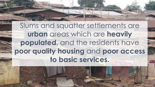 8
Slums and squatter settlements are
urban areas which are heavily
populated, and the residents have
poor quality housing and poor access
to basic services.
 
