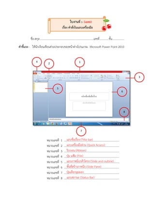 ใบงานที่ 3 (เฉลย)
เรื่อง คาสั่งในแถบเครื่องมือ
ชื่อ-สกุล................................................................................เลขที่..............ชั้น..................
คาชี้แจง : ให้นักเรียนเขียนส่วนประกอบของหน้ำต่ำงโปรแกรม Microsoft Power Point 2010
หมำยเลขที่ 1 ..................................................................................
หมำยเลขที่ 2 ..................................................................................
หมำยเลขที่ 3 ..................................................................................
หมำยเลขที่ 4 ..................................................................................
หมำยเลขที่ 5 ..................................................................................
หมำยเลขที่ 6 ..................................................................................
หมำยเลขที่ 7 ..................................................................................
หมำยเลขที่ 8 ..................................................................................
3
5
6
2
7
8
4 1
แถบชื่อเรื่อง (Title bar)
แถบเครื่องมือด่วน (Quick Access)
ริบบอน (Ribbon)
ปุ่ม แฟ้ม (File)
แถบภำพนิ่ง/เค้ำโครง (Slide and outline)
พื้นที่สร้ำงภำพนิ่ง (Slide Pane)
ปุ่มเลือกมุมมอง
แถบสถำนะ (Status Bar)
 
