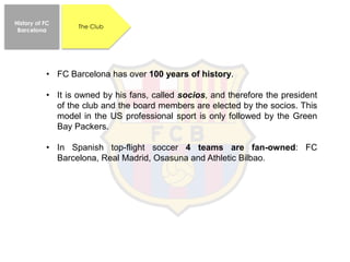 • FC Barcelona has over 100 years of history.
• It is owned by his fans, called socios, and therefore the president
of the club and the board members are elected by the socios. This
model in the US professional sport is only followed by the Green
Bay Packers.
• In Spanish top-flight soccer 4 teams are fan-owned: FC
Barcelona, Real Madrid, Osasuna and Athletic Bilbao.
History of FC
Barcelona
The Club
 