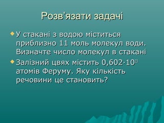 РозвРозв’’язати задачіязати задачі
 У стакані з водою міститьсяУ стакані з водою міститься
приблизно 11 моль молекул води.приблизно 11 моль молекул води.
Визначте число молекул в стаканіВизначте число молекул в стакані
 Залізний цвях містить 0,602Залізний цвях містить 0,602··10102323
атомів Феруму. Яку кількістьатомів Феруму. Яку кількість
речовини це становить?речовини це становить?
 