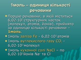 1моль – одиниця кількості1моль – одиниця кількості
речовиниречовини
 Порцію речовини, в якій міститьсяПорцію речовини, в якій міститься
6,026,02··10102323
структурних частокструктурних часток
(молекул, атомів, йонів), прийнято(молекул, атомів, йонів), прийнято
за одиницю кількості речовини –за одиницю кількості речовини –
1моль1моль..
 1моль1моль залізазаліза FeFe - 6,02- 6,02··10102323
атоміватомів
 1моль1моль вуглекислого газу СОвуглекислого газу СО22 --
6,026,02··10102323
молекулмолекул
 1моль1моль кухонної солікухонної солі NaClNaCl – по– по
6,026,02··10102323
йонівйонів NaNa++
тата ClCl--
 