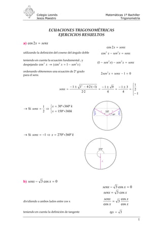Colegio Leonés Matemáticas 1º Bachiller
Jesús Maestro Trigonometría
ECUACIONES TRIGONOMÉTRICAS
EJERCICIOS RESUELTOS
a) senxx =2cos
senxx =2cos
utilizando la definición del coseno del ángulo doble senxxsenx =− 22
cos
teniendo en cuenta la ecuación fundamental , y
despejando ( )→x2
cos xsenx 22
1cos −=
senxxsenxsen =−− 22
)1(
ordenando obtenemos una ecuación de 2º grado
para el senx 012 2
=−+ senxxsen
⎪⎩
⎪
⎨
⎧
−
=
±−
=
±−
=
−−±−
=
1
2
1
4
31
4
91
2·2
)1·(2·411 2
senx
→ Si
⎩
⎨
⎧
+=
+=
⇒=
kx
kx
senx
360º150
º360º30
2
1
→ Si kxsenx º360º2701 +=⇒−=
b) 0cos3 =− xsenx
0cos3 =− xsenx
xsenx cos3=
dividiendo a ambos lados entre cos x
x
x
x
senx
cos
cos
3
cos
=
teniendo en cuenta la definición de tangente 3=tgx
1
 