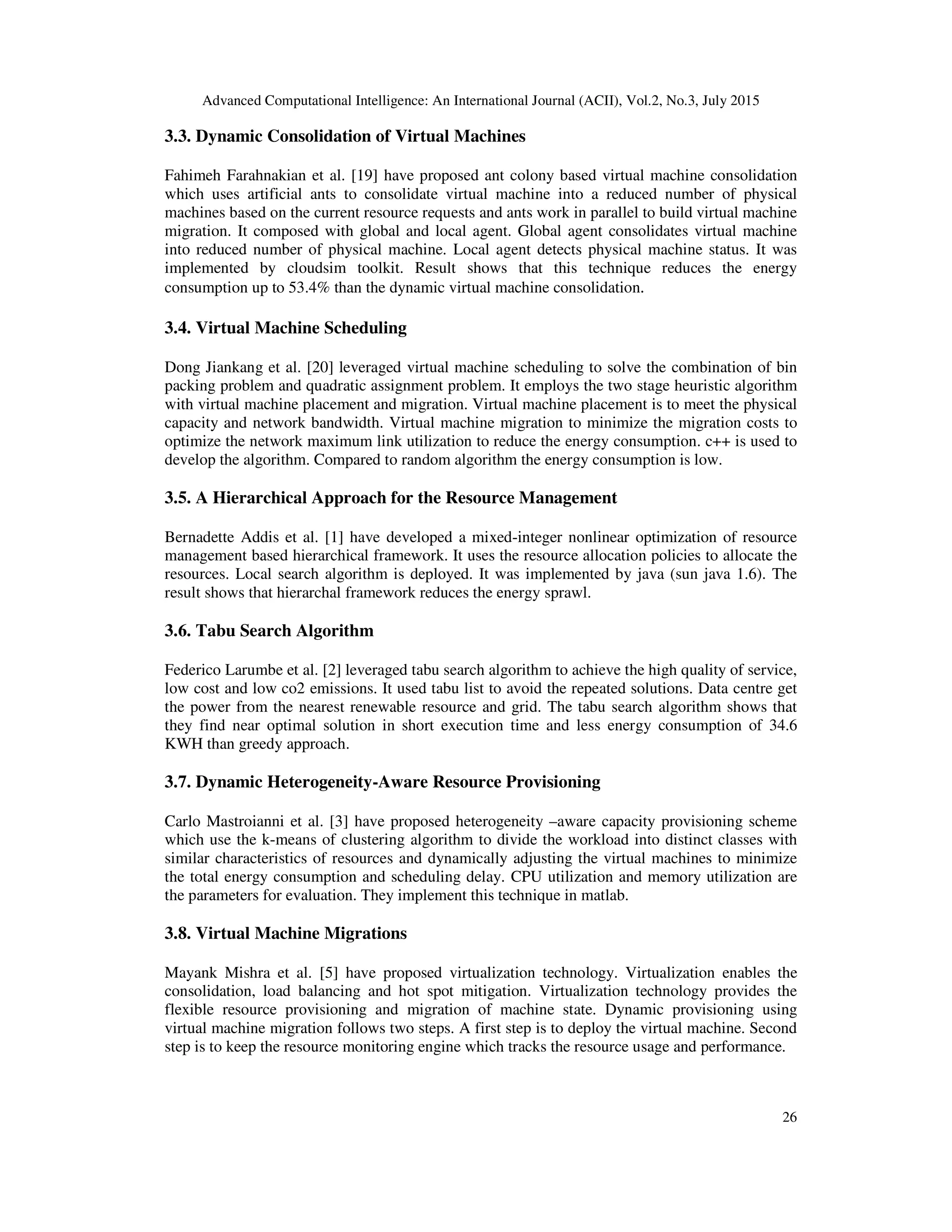 Advanced Computational Intelligence: An International Journal (ACII), Vol.2, No.3, July 2015
26
3.3. Dynamic Consolidation of Virtual Machines
Fahimeh Farahnakian et al. [19] have proposed ant colony based virtual machine consolidation
which uses artificial ants to consolidate virtual machine into a reduced number of physical
machines based on the current resource requests and ants work in parallel to build virtual machine
migration. It composed with global and local agent. Global agent consolidates virtual machine
into reduced number of physical machine. Local agent detects physical machine status. It was
implemented by cloudsim toolkit. Result shows that this technique reduces the energy
consumption up to 53.4% than the dynamic virtual machine consolidation.
3.4. Virtual Machine Scheduling
Dong Jiankang et al. [20] leveraged virtual machine scheduling to solve the combination of bin
packing problem and quadratic assignment problem. It employs the two stage heuristic algorithm
with virtual machine placement and migration. Virtual machine placement is to meet the physical
capacity and network bandwidth. Virtual machine migration to minimize the migration costs to
optimize the network maximum link utilization to reduce the energy consumption. c++ is used to
develop the algorithm. Compared to random algorithm the energy consumption is low.
3.5. A Hierarchical Approach for the Resource Management
Bernadette Addis et al. [1] have developed a mixed-integer nonlinear optimization of resource
management based hierarchical framework. It uses the resource allocation policies to allocate the
resources. Local search algorithm is deployed. It was implemented by java (sun java 1.6). The
result shows that hierarchal framework reduces the energy sprawl.
3.6. Tabu Search Algorithm
Federico Larumbe et al. [2] leveraged tabu search algorithm to achieve the high quality of service,
low cost and low co2 emissions. It used tabu list to avoid the repeated solutions. Data centre get
the power from the nearest renewable resource and grid. The tabu search algorithm shows that
they find near optimal solution in short execution time and less energy consumption of 34.6
KWH than greedy approach.
3.7. Dynamic Heterogeneity-Aware Resource Provisioning
Carlo Mastroianni et al. [3] have proposed heterogeneity –aware capacity provisioning scheme
which use the k-means of clustering algorithm to divide the workload into distinct classes with
similar characteristics of resources and dynamically adjusting the virtual machines to minimize
the total energy consumption and scheduling delay. CPU utilization and memory utilization are
the parameters for evaluation. They implement this technique in matlab.
3.8. Virtual Machine Migrations
Mayank Mishra et al. [5] have proposed virtualization technology. Virtualization enables the
consolidation, load balancing and hot spot mitigation. Virtualization technology provides the
flexible resource provisioning and migration of machine state. Dynamic provisioning using
virtual machine migration follows two steps. A first step is to deploy the virtual machine. Second
step is to keep the resource monitoring engine which tracks the resource usage and performance.
 