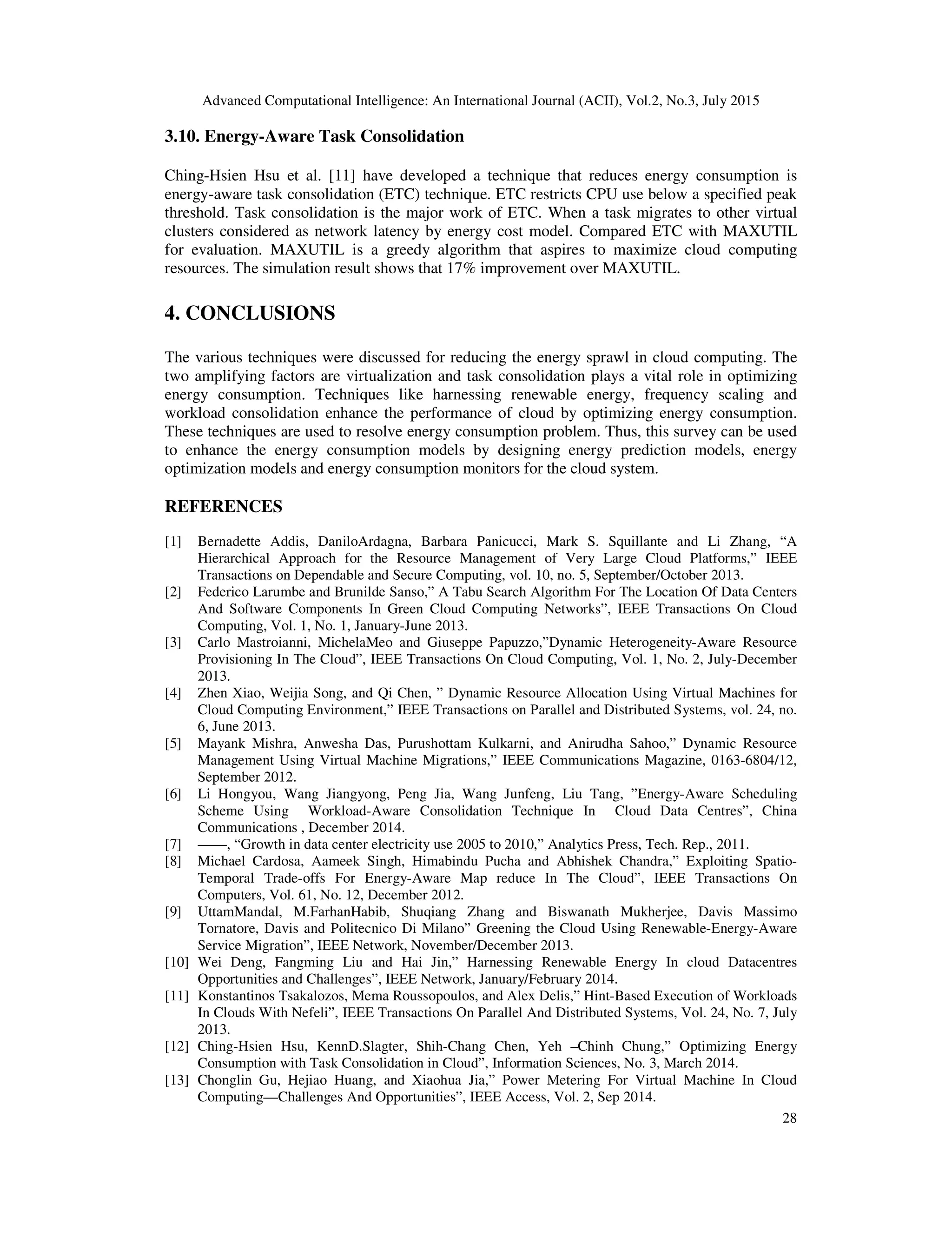 Advanced Computational Intelligence: An International Journal (ACII), Vol.2, No.3, July 2015
28
3.10. Energy-Aware Task Consolidation
Ching-Hsien Hsu et al. [11] have developed a technique that reduces energy consumption is
energy-aware task consolidation (ETC) technique. ETC restricts CPU use below a specified peak
threshold. Task consolidation is the major work of ETC. When a task migrates to other virtual
clusters considered as network latency by energy cost model. Compared ETC with MAXUTIL
for evaluation. MAXUTIL is a greedy algorithm that aspires to maximize cloud computing
resources. The simulation result shows that 17% improvement over MAXUTIL.
4. CONCLUSIONS
The various techniques were discussed for reducing the energy sprawl in cloud computing. The
two amplifying factors are virtualization and task consolidation plays a vital role in optimizing
energy consumption. Techniques like harnessing renewable energy, frequency scaling and
workload consolidation enhance the performance of cloud by optimizing energy consumption.
These techniques are used to resolve energy consumption problem. Thus, this survey can be used
to enhance the energy consumption models by designing energy prediction models, energy
optimization models and energy consumption monitors for the cloud system.
REFERENCES
[1] Bernadette Addis, DaniloArdagna, Barbara Panicucci, Mark S. Squillante and Li Zhang, “A
Hierarchical Approach for the Resource Management of Very Large Cloud Platforms,” IEEE
Transactions on Dependable and Secure Computing, vol. 10, no. 5, September/October 2013.
[2] Federico Larumbe and Brunilde Sanso,” A Tabu Search Algorithm For The Location Of Data Centers
And Software Components In Green Cloud Computing Networks”, IEEE Transactions On Cloud
Computing, Vol. 1, No. 1, January-June 2013.
[3] Carlo Mastroianni, MichelaMeo and Giuseppe Papuzzo,”Dynamic Heterogeneity-Aware Resource
Provisioning In The Cloud”, IEEE Transactions On Cloud Computing, Vol. 1, No. 2, July-December
2013.
[4] Zhen Xiao, Weijia Song, and Qi Chen, ” Dynamic Resource Allocation Using Virtual Machines for
Cloud Computing Environment,” IEEE Transactions on Parallel and Distributed Systems, vol. 24, no.
6, June 2013.
[5] Mayank Mishra, Anwesha Das, Purushottam Kulkarni, and Anirudha Sahoo,” Dynamic Resource
Management Using Virtual Machine Migrations,” IEEE Communications Magazine, 0163-6804/12,
September 2012.
[6] Li Hongyou, Wang Jiangyong, Peng Jia, Wang Junfeng, Liu Tang, ”Energy-Aware Scheduling
Scheme Using Workload-Aware Consolidation Technique In Cloud Data Centres”, China
Communications , December 2014.
[7] ——, “Growth in data center electricity use 2005 to 2010,” Analytics Press, Tech. Rep., 2011.
[8] Michael Cardosa, Aameek Singh, Himabindu Pucha and Abhishek Chandra,” Exploiting Spatio-
Temporal Trade-offs For Energy-Aware Map reduce In The Cloud”, IEEE Transactions On
Computers, Vol. 61, No. 12, December 2012.
[9] UttamMandal, M.FarhanHabib, Shuqiang Zhang and Biswanath Mukherjee, Davis Massimo
Tornatore, Davis and Politecnico Di Milano” Greening the Cloud Using Renewable-Energy-Aware
Service Migration”, IEEE Network, November/December 2013.
[10] Wei Deng, Fangming Liu and Hai Jin,” Harnessing Renewable Energy In cloud Datacentres
Opportunities and Challenges”, IEEE Network, January/February 2014.
[11] Konstantinos Tsakalozos, Mema Roussopoulos, and Alex Delis,” Hint-Based Execution of Workloads
In Clouds With Nefeli”, IEEE Transactions On Parallel And Distributed Systems, Vol. 24, No. 7, July
2013.
[12] Ching-Hsien Hsu, KennD.Slagter, Shih-Chang Chen, Yeh –Chinh Chung,” Optimizing Energy
Consumption with Task Consolidation in Cloud”, Information Sciences, No. 3, March 2014.
[13] Chonglin Gu, Hejiao Huang, and Xiaohua Jia,” Power Metering For Virtual Machine In Cloud
Computing—Challenges And Opportunities”, IEEE Access, Vol. 2, Sep 2014.
 