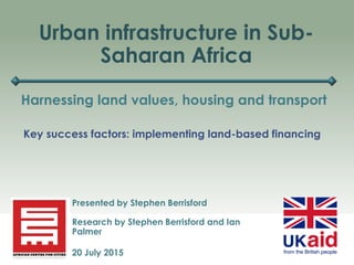 Urban infrastructure in Sub-
Saharan Africa
Harnessing land values, housing and transport
Presented by Stephen Berrisford
Research by Stephen Berrisford and Ian
Palmer
20 July 2015
Key success factors: implementing land-based financing
 