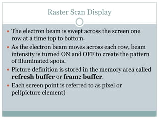 Raster Scan Display
 The electron beam is swept across the screen one
row at a time top to bottom.
 As the electron beam moves across each row, beam
intensity is turned ON and OFF to create the pattern
of illuminated spots.
 Picture definition is stored in the memory area called
refresh buffer or frame buffer.
 Each screen point is referred to as pixel or
pel(picture element)
 
