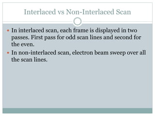 Interlaced vs Non-Interlaced Scan
 In interlaced scan, each frame is displayed in two
passes. First pass for odd scan lines and second for
the even.
 In non-interlaced scan, electron beam sweep over all
the scan lines.
 
