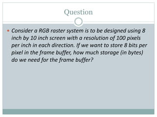 Question
 Consider a RGB raster system is to be designed using 8
inch by 10 inch screen with a resolution of 100 pixels
per inch in each direction. If we want to store 8 bits per
pixel in the frame buffer, how much storage (in bytes)
do we need for the frame buffer?
 