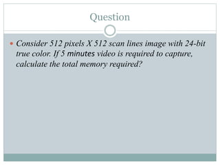 Question
 Consider 512 pixels X 512 scan lines image with 24-bit
true color. If 5 minutes video is required to capture,
calculate the total memory required?
 