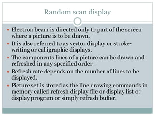Random scan display
 Electron beam is directed only to part of the screen
where a picture is to be drawn.
 It is also referred to as vector display or stroke-
writing or calligraphic displays.
 The components lines of a picture can be drawn and
refreshed in any specified order.
 Refresh rate depends on the number of lines to be
displayed.
 Picture set is stored as the line drawing commands in
memory called refresh display file or display list or
display program or simply refresh buffer.
 