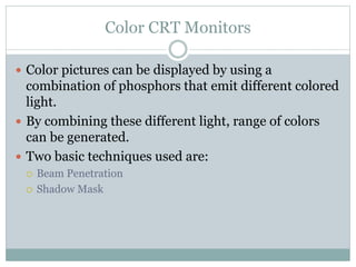 Color CRT Monitors
 Color pictures can be displayed by using a
combination of phosphors that emit different colored
light.
 By combining these different light, range of colors
can be generated.
 Two basic techniques used are:
 Beam Penetration
 Shadow Mask
 