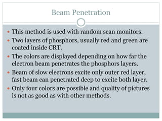 Beam Penetration
 This method is used with random scan monitors.
 Two layers of phosphors, usually red and green are
coated inside CRT.
 The colors are displayed depending on how far the
electron beam penetrates the phosphors layers.
 Beam of slow electrons excite only outer red layer,
fast beam can penetrated deep to excite both layer.
 Only four colors are possible and quality of pictures
is not as good as with other methods.
 