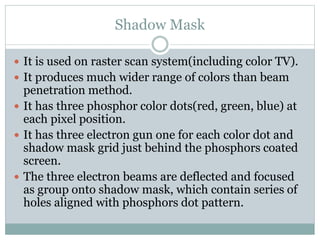 Shadow Mask
 It is used on raster scan system(including color TV).
 It produces much wider range of colors than beam
penetration method.
 It has three phosphor color dots(red, green, blue) at
each pixel position.
 It has three electron gun one for each color dot and
shadow mask grid just behind the phosphors coated
screen.
 The three electron beams are deflected and focused
as group onto shadow mask, which contain series of
holes aligned with phosphors dot pattern.
 