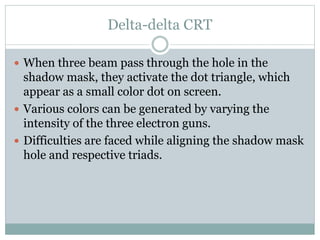 Delta-delta CRT
 When three beam pass through the hole in the
shadow mask, they activate the dot triangle, which
appear as a small color dot on screen.
 Various colors can be generated by varying the
intensity of the three electron guns.
 Difficulties are faced while aligning the shadow mask
hole and respective triads.
 