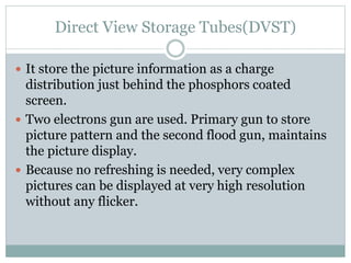 Direct View Storage Tubes(DVST)
 It store the picture information as a charge
distribution just behind the phosphors coated
screen.
 Two electrons gun are used. Primary gun to store
picture pattern and the second flood gun, maintains
the picture display.
 Because no refreshing is needed, very complex
pictures can be displayed at very high resolution
without any flicker.
 