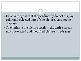  Disadvantage is that they ordinarily do not display
color and selected part of the pictures can not be
displayed.
 To eliminate the picture section, the entire screen
must be erased and modified picture is redrawn.
 