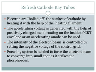 Refresh Cathode Ray Tubes
 Electron are “boiled off” the surface of cathode by
heating it with the help of the heating filament.
 The accelerating voltage is generated with the help of
positively charged metal coating on the inside of CRT
envelope or an accelerating anode can be used.
 The intensity of the electron beam is controlled by
setting the negative voltage of the control grid.
 Focusing system is needed to force the electron beam
to converge into small spot as it strikes the
phosphorous.
 