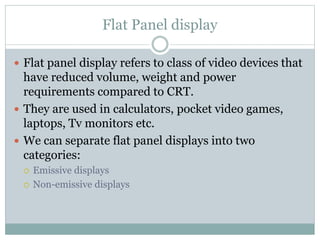 Flat Panel display
 Flat panel display refers to class of video devices that
have reduced volume, weight and power
requirements compared to CRT.
 They are used in calculators, pocket video games,
laptops, Tv monitors etc.
 We can separate flat panel displays into two
categories:
 Emissive displays
 Non-emissive displays
 