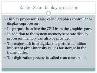 Raster Scan display processor
 Display processor is also called graphics controller or
display coprocessor.
 Its purpose is to free the CPU from the graphics part.
 In addition to the system memory separate display
processor memory can also be provided.
 The major task is to digitize the picture definition
into set of pixel-intensity values for storage in the
frame buffer.
 The digitization process is called scan conversion.
 