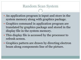 Random Scan System
 An application program is input and store in the
system memory along with graphics package.
 Graphics command in application program are
translated by graphics package and stored in the
display file in the system memory.
 This display file is accessed by the processor to
refresh screen.
 Graphics pattern are drawn by directing electron
beam along components line of the picture.
 