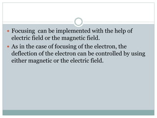  Focusing can be implemented with the help of
electric field or the magnetic field.
 As in the case of focusing of the electron, the
deflection of the electron can be controlled by using
either magnetic or the electric field.
 