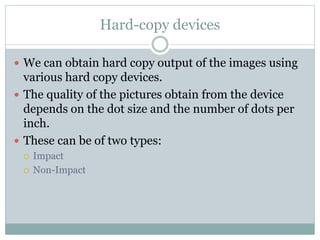 Hard-copy devices
 We can obtain hard copy output of the images using
various hard copy devices.
 The quality of the pictures obtain from the device
depends on the dot size and the number of dots per
inch.
 These can be of two types:
 Impact
 Non-Impact
 