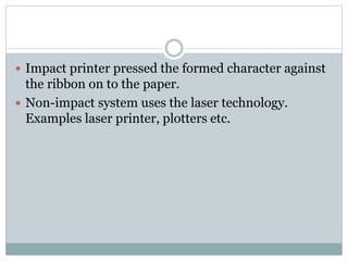  Impact printer pressed the formed character against
the ribbon on to the paper.
 Non-impact system uses the laser technology.
Examples laser printer, plotters etc.
 