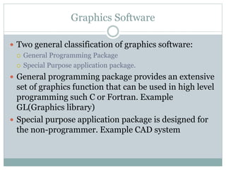 Graphics Software
 Two general classification of graphics software:
 General Programming Package
 Special Purpose application package.
 General programming package provides an extensive
set of graphics function that can be used in high level
programming such C or Fortran. Example
GL(Graphics library)
 Special purpose application package is designed for
the non-programmer. Example CAD system
 