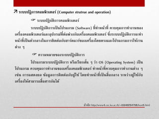  ระบบปฏิบัติการคอมพิวเตอร์
ระบบปฏิบัติการเป็ นโปรแกรม (Software) ที่ทําหน้าที่ ควบคุมการทํางานของ
เครื่องคอมพิวเตอร์และอุปกรณ์ที่ต่อพ่วงกับเครื่องคอมพิวเตอร์ ซึ่งระบบปฏิบัติการจะทํา
หน้าที่เป็ นตัวกลางในการติดต่อกับฮาร์ดแวร์ของเครื่องโดยตรงและโปรแกรมการใช้งาน
ต่าง ๆ
 ความหมายของระบบปฏิบัติการ
โปรแกรมระบบปฏิบัติการ หรือเรียกสั้น ๆ ว่า OS (Operating System) เป็ น
โปรแกรม ควบคุมการทํางานของเครื่องคอมพิวเตอร์ ทําหน้าที่ควบคุมการทํางานต่าง ๆ
เช่น การแสดงผล ข้อมูลการติดต่อกับผู้ใช้ โดยทําหน้าที่เป็ นสื่อกลาง ระหว่างผู้ใช้กับ
เครื่องให้สามารถสื่อสารกันได้
อ้างอิง http://www4.csc.ku.ac.th/~b5340204758/lean5.html
 ระบบปฎิการคอมพิวเตอร์ (Computer strutrue and operation)
 